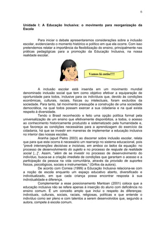 6
Unidade I: A Educação Inclusiva: o movimento para reorganização da
Escola
Para iniciar o debate apresentaremos considerações sobre a inclusão
escolar, evidenciando o momento histórico e político em que ela ocorre. Com isso
pretendemos relatar a importância da flexibilização do ensino, principalmente nas
práticas pedagógicas para a promoção da Educação Inclusiva, na nossa
realidade escolar.
A inclusão escolar está inserida em um movimento mundial
denominado inclusão social que tem como objetivo efetivar a equiparação de
oportunidade para todos, inclusive para os indivíduos que, devido às condições
econômicas, culturais, raciais, físicas ou intelectuais, foram excluídos da
sociedade. Para tanto, tal movimento pressupõe a construção de uma sociedade
democrática, na qual todos possam exercer a sua cidadania e na qual exista
respeito à diversidade.
Tendo o Brasil reconhecido e feito uma opção política formal pela
universalização de um ensino que efetivamente disponibilize, a todos, o acesso
ao conhecimento historicamente produzido e sistematizado pela humanidade e,
que favoreça as condições necessárias para a aprendizagem do exercício da
cidadania, há que se investir em maneiras de implementar a educação inclusiva
no interior das nossas escolas.
Aranha (apud Pietro 2003) ao discorrer sobre inclusão escolar, relata
que para que esta ocorra é necessário um rearranjo no sistema educacional, pois
“prevê intervenções decisivas e incisivas, em ambos os lados da equação: no
processo de desenvolvimento do sujeito e no processo de reajuste da realidade
social [...]”. Assim, “além de se investir no processo de desenvolvimento do
indivíduo, busca-se a criação imediata de condições que garantam o acesso e a
participação da pessoa na vida comunitária, através da provisão de suportes
físicos, psicológicos, sociais e instrumentais.” (Grifos da autora).
De acordo com Correia (1999) a Educação Inclusiva relaciona-se com
a noção de escola enquanto um espaço educativo aberto, diversificado e
individualizado, em que cada criança possa encontrar resposta à sua
individualidade e diferença.
Complementar a esse posicionamento Mantoan (2001) coloca que a
educação inclusiva não se refere apenas à inserção do aluno com deficiência no
ensino comum. É um conceito amplo que inclui o respeito às diferenças:
individuais, culturais, sociais, raciais, religiosas, políticas e que entende o
indivíduo como ser pleno e com talentos a serem desenvolvidos que, segundo a
autora, compete à escola comum.
Vamos lá então!!!!
 