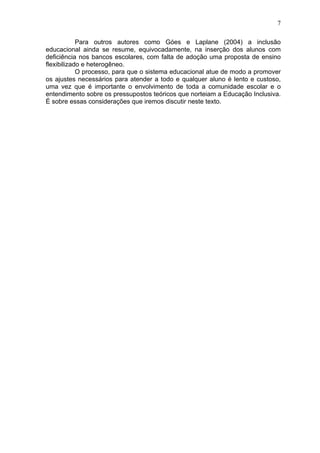7
Para outros autores como Góes e Laplane (2004) a inclusão
educacional ainda se resume, equivocadamente, na inserção dos alunos com
deficiência nos bancos escolares, com falta de adoção uma proposta de ensino
flexibilizado e heterogêneo.
O processo, para que o sistema educacional atue de modo a promover
os ajustes necessários para atender a todo e qualquer aluno é lento e custoso,
uma vez que é importante o envolvimento de toda a comunidade escolar e o
entendimento sobre os pressupostos teóricos que norteiam a Educação Inclusiva.
É sobre essas considerações que iremos discutir neste texto.
 