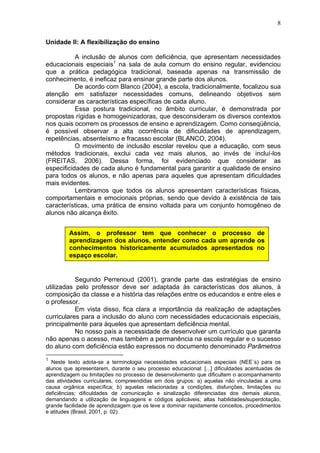 8
Unidade II: A flexibilização do ensino
A inclusão de alunos com deficiência, que apresentam necessidades
educacionais especiais1
na sala de aula comum do ensino regular, evidenciou
que a prática pedagógica tradicional, baseada apenas na transmissão de
conhecimento, é ineficaz para ensinar grande parte dos alunos.
De acordo com Blanco (2004), a escola, tradicionalmente, focalizou sua
atenção em satisfazer necessidades comuns, delineando objetivos sem
considerar as características específicas de cada aluno.
Essa postura tradicional, no âmbito curricular, é demonstrada por
propostas rígidas e homogeinizadoras, que desconsideram os diversos contextos
nos quais ocorrem os processos de ensino e aprendizagem. Como conseqüência,
é possível observar a alta ocorrência de dificuldades de aprendizagem,
repetências, absenteísmo e fracasso escolar (BLANCO, 2004).
O movimento de inclusão escolar revelou que a educação, com seus
métodos tradicionais, exclui cada vez mais alunos, ao invés de incluí-los
(FREITAS, 2006). Dessa forma, foi evidenciado que considerar as
especificidades de cada aluno é fundamental para garantir a qualidade de ensino
para todos os alunos, e não apenas para aqueles que apresentam dificuldades
mais evidentes.
Lembramos que todos os alunos apresentam características físicas,
comportamentais e emocionais próprias, sendo que devido à existência de tais
características, uma prática de ensino voltada para um conjunto homogêneo de
alunos não alcança êxito.
Segundo Perrenoud (2001), grande parte das estratégias de ensino
utilizadas pelo professor deve ser adaptada às características dos alunos, à
composição da classe e a história das relações entre os educandos e entre eles e
o professor.
Em vista disso, fica clara a importância da realização de adaptações
curriculares para a inclusão do aluno com necessidades educacionais especiais,
principalmente para àqueles que apresentam deficiência mental.
No nosso país a necessidade de desenvolver um currículo que garanta
não apenas o acesso, mas também a permanência na escola regular e o sucesso
do aluno com deficiência estão expressos no documento denominado Parâmetros
1
Neste texto adota-se a terminologia necessidades educacionais especiais (NEE´s) para os
alunos que apresentarem, durante o seu processo educacional: [...] dificuldades acentuadas de
aprendizagem ou limitações no processo de desenvolvimento que dificultem o acompanhamento
das atividades curriculares, compreendidas em dois grupos: a) aquelas não vinculadas a uma
causa orgânica específica; b) aquelas relacionadas a condições, disfunções, limitações ou
deficiências; dificuldades de comunicação e sinalização diferenciadas dos demais alunos,
demandando a utilização de linguagens e códigos aplicáveis; altas habilidades/superdotação,
grande facilidade de aprendizagem que os leve a dominar rapidamente conceitos, procedimentos
e atitudes (Brasil, 2001, p. 02).
Assim, o professor tem que conhecer o processo de
aprendizagem dos alunos, entender como cada um aprende os
conhecimentos historicamente acumulados apresentados no
espaço escolar.
 