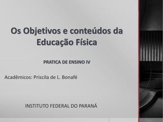 Os Objetivos e conteúdos da
Educação Física
PRATICA DE ENSINO IV
Acadêmicos: Priscila de L. Bonafé
INSTITUTO FEDERAL DO PARANÁ
 