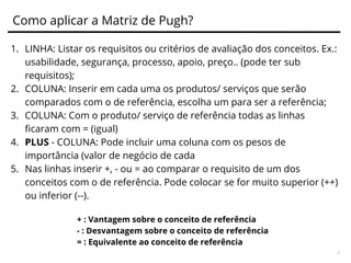 Técnica Matriz de Pugh
O que é? Ferramenta para comparação de soluções competindo
contra uma referência.
Objetivo: Comparar o produto ou serviço atual com as opções do
mercado para identificar pontos de melhoria.
Para responder as perguntas:
O que posso melhorar?
Qual é a nossa força e fraqueza?
Criada por Stuart Pugh na década de 90 foi um engenheiro de projeto de
grande sucesso e excepcional e gerente. Sua experiência na indústria
levou-o a prosseguir uma carreira secundária na academia, onde ele
publicou seu trabalho seminal sobre "Design Total".
"Total design é a atividade sistemática necessário, a partir da identificação
da necessidade de mercado / user, à venda do produto de sucesso para
satisfazer essa necessidade. - Uma atividade que engloba produtos,
processos, pessoas e organização" - Stuart Pugh
 