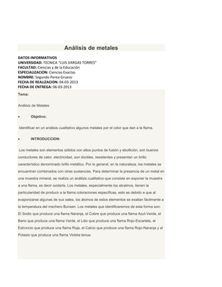 Análisis de metales
DATOS INFORMATIVOS
UNIVERSIDAD: TECNICA “LUIS VARGAS TORRES”
FACULTAD: Ciencias y de la Educación
ESPECIALIZACION: Ciencias Exactas
NOMBRE: Segundo Perea Gruezo
FECHA DE REALIZACION: 04-03-2013
FECHA DE ENTREGA: 06-03-2013
Tema:


Análisis de Metales


       Objetivo:


Identificar en un análisis cualitativo algunos metales por el color que dan a la flama.


       INTRODUCCION:


Los metales son elementos sólidos con altos puntos de fusión y ebullición, son buenos
conductores de calor, electricidad, son dúctiles, resistentes y presentan un brillo
característico denominado brillo metálico. Por lo general, en la naturaleza, los metales se
encuentran combinados con otras sustancias. Para determinar la presencia de un metal en
una muestra mineral, se realiza un análisis cualitativo que consiste en exponer la muestra
a una flama, es decir oxidarla. Los metales, especialmente los alcalinos, tienen la
particularidad de producir a la flama coloraciones específicas, esto es debido a que al
evaporizarse algunas de sus sales, los átomos de estos elementos se exaltan fácilmente a
la temperatura del mechero Bunsen. Los metales que identificaremos de esta forma son:
El Sodio que produce una flama Naranja, el Cobre que produce una flama Azul-Verde, el
Bario que produce una flama Verde, el Litio que produce una flama Rojo-Escarlata, el
Estroncio que produce una flama Roja, el Calcio que produce una flama Rojo-Naranja y el
Potasio que produce una flama Violeta tenue.
 