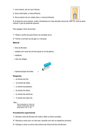 1- zona interior, de cor azul intenso;

2- Zona intermédia, a mais brilhante;

3- Zona exterior de cor violeta claro, a menos brilhante.

É na base da zona exterior, onde a temperatura é mais elevada (cerca de 1600 ºC), que se deve
colocar o que se pretende aquecer.


Para apagar o bico de bunsen


1º. Rodar a anilha (b) para fechar as entradas de ar;

2º. Fechar a torneira (a) de gás e o manípulo

Material

→ bico de Bunsen;
→ estilete com ansa de crómio/níquel ou fio de platina;
→ espátula;
→ vidro de relógio;




→ espectroscópio de bolso.            →

Reagentes
→   a) cloreto de lítio;

→   b) cloreto de sódio;

→   c) cloreto de potássio;

→   d) cloreto de cálcio;

→   e) cloreto de estrôncio;

→   f) cloreto de cobre (II);

Obs:
       São colocados em vidros de
       relógio identificados apenas
       pelas letras A, B, C, etc.


Procedimento experimental

1º. Acenda o bico de Bunsen de modo a obter a chama azulada;

2º. Recubra a ansa com um dos sais, tocando com ela na respectiva amostra;

3º. Coloque a ansa na zona mais externa da chama do bico de Bunsen;
 