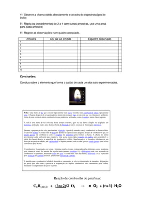 4º. Observe a chama obtida directamente e através do espectroscópio de
bolso;

5º. Repita os procedimentos de 2 a 4 com outras amostras, use uma ansa
para cada amostra;

6º. Registe as observações num quadro adequado.

        Amostra                        Cor da luz emitida                                Espectro observado
1
2
3
4
5
6
7
8
9
10


Conclusões:

Conclua sobre o elemento que forma o catião de cada um dos sais experimentados.




     Vela é uma fonte de luz que consiste tipicamente num pavio inserido num combustível sólido, tipicamente
     cera. A função do pavio é ser queimado no intuito de produzir fogo, e este, por sua vez, iluminar o ambiente.
     Além da cera, existem outros combustíveis que podem ser utilizados, como o azeite e outros óleos vegetais.

     A vela é uma fonte de luz utilizada desde tempos remotos, quer na sua forma simples ou acopladas em
     lanternas, utilizadas muito antes da descoberta da lâmpada e outros sistemas de iluminação eléctricos.

     Durante a preparação da vela, previamente à ignição, o pavio é saturado com o combustível na forma sólida.
     O calor do fósforo ou outra fonte de fogo irá derreter e vaporizar uma pequena porção de combustível que, no
     estado gasoso irá combinar-se com o oxigénio da atmosfera para formar a chama. A chama irá então
     providenciar calor suficiente para manter a vela acesa, numa típica reacção em cadeia auto-sustentável: o
     calor da chama derrete a superfície do combustível sólido, liquefazendo-o e fazendo-o deslocar-se em
     direcção ao pavio e subi-lo, por capilaridade; o líquido passará, com o calor, para o estado gasoso, que irá ser
     consumido pela chama.

     O combustível é queimado em várias e distintas regiões (como evidenciado pelas diferentes cores produzias
     pela chama da vela). No interior das regiões mais quentes, azuladas (1), o hidrogénio está a ser separado do
     combustível e queimado, formando vapor de água. A zona mais clara da chama, amarelada (4), é explicado
     pela oxidação do carbono residual, produzindo dióxido de carbono.

     À medida que o combustível sólido é derretido e consumido, a vela vai diminuindo de tamanho. As porções
     do pavio que não estão a provocar a evaporação do líquido combustível são consumidas pela chama,
     limitando o comprimento do pavio exposto.




                                            Reação de combustão de parafinas:

                 CnH(2n+2) + (3n+2)/2 O2                                        →          n O2 + (n+1) H2O
 