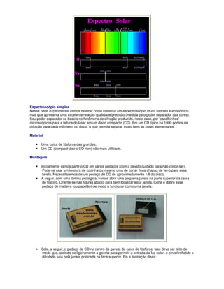 Espectroscópio simples
Nessa parte experimental vamos mostrar como construir um espectroscópio muito simples e econômico,
mas que apresenta uma excelente relação qualidade/precisão (medida pelo poder separador das cores).
Seu poder separador se baseia no fenômeno de difração produzido, neste caso, por 'espelhinhos'
microscópicos para a leitura do laser em um disco compacto (CD). Em um CD típico há 1000 pontos de
difração para cada milímetro do disco, o que permite separar muito bem as cores elementares.

Material

   •   Uma caixa de fósforos das grandes,
   •   Um CD (compact-disc o CD-rom) não mais utilizado.

Montagem

   •   Inicialmente vamos partir o CD em vários pedaços (com o devido cuidado para não cortar-se!).
        Pode-se usar um tesoura de cozinha ou mesmo uma de cortar finas chapas de ferro para essa
        tarefa. Necessitaremos de um pedaço de CD de aproximadamente 1/8 do disco.
   •   A seguir, com uma lâmina protegida, vamos abrir uma pequena janela na parte superior da caixa
        de fósforo. Oriente-se nas figuras abaixo para bem localizar essa janela. Corte e dobre esse
        pedaço de madeira (ou papelão) de modo a funcionar como uma janela.




   •   Cole, a seguir, o pedaço de CD no centro da gaveta da caixa de fósforos. Isso deve ser feito de
       modo que, abrindo-se ligeiramente a gaveta para permitir a entrada da luz solar, o pincel refletido e
       difratado saia pela janela praticada na face superior. Eis a ilustração disso:
 