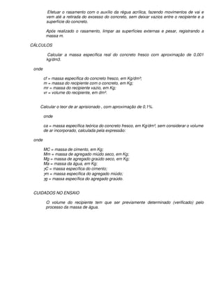 Efetuar o rasamento com o auxílio da régua acrílica, fazendo movimentos de vai e
         vem até a retirada do excesso do concreto, sem deixar vazios entre o recipiente e a
         superfície do concreto.

         Após realizado o rasamento, limpar as superfícies externas e pesar, registrando a
         massa m.

CÁLCULOS

         Calcular a massa específica real do concreto fresco com aproximação de 0,001
         kg/dm3.

 onde

        cf = massa específica do concreto fresco, em Kg/dm³;
        m = massa do recipiente com o concreto, em Kg;
        mr = massa do recipiente vazio, em Kg;
        vr = volume do recipiente, em dm³.


    Calcular o teor de ar aprisionado , com aproximação de 0,1%.

        onde

        ca = massa específica teórica do concreto fresco, em Kg/dm³, sem considerar o volume
        de ar incorporado, calculada pela expressão:

 onde

        MC = massa de cimento, em Kg;
        Mm = massa de agregado miúdo seco, em Kg;
        Mg = massa de agregado graúdo seco, em Kg;
        Ma = massa da água, em Kg;
        γC = massa específica do cimento;
        γm = massa específica do agregado miúdo;
        γg = massa específica do agregado graúdo.


 CUIDADOS NO ENSAIO

         O volume do recipiente tem que ser previamente determinado (verificado) pelo
         processo da massa de água.
 