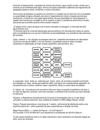 Concreto é basicamente o resultado da mistura de cimento, água, pedra e areia, sendo que o
cimento ao ser hidratado pela água, forma uma pasta resistente e aderente aos fragmentos de
agregados (pedra e areia), formando um bloco monolítico.

Outro ponto de destaque no preparo do concreto é o cuidado que se deve ter com a qualidade
e a quantidade da água utilizada, pois ela é a responsável por ativar a reação química que
transforma o cimento em uma pasta aglomerante. Se sua quantidade for muito pequena, a
reação não ocorrerá por completo e se for superior a ideal, a resistência diminuirá em função
dos poros que ocorrerão quando este excesso evaporar.

 A relação entre o peso da água e do cimento utilizados na dosagem, é chamada de fator
água/cimento (a/c).
 O concreto deve ter uma boa distribuição granulométrica a fim de preencher todos os vazios,
pois a porosidade por sua vez tem influência na permeabilidade e na resistência das estruturas
de concreto.

Cada material a ser utilizado na dosagem deve ser analisado previamente em laboratório
(conforme normas da ABNT), a fim de verificar a qualidade e para se obter os dados
necessários à elaboração do traço (massa específica, granulometria, etc.).




A proporção entre todos os materiais que fazem parte do concreto é também conhecida
por dosagem ou traço, sendo que podemos obter concretos com características especiais, ao
acrescentarmos à mistura, aditivos, isopor, pigmentos, fibras ou outros tipos de adições.

O cálculo de uma estrutura de concreto é feito com base no projeto arquitetônico da obra e
no valor de algumas variáveis, como por exemplo, a resistência do concreto que será utilizado
na estrutura.

Portanto, a Resistência Característica do Concreto à Compressão (fck) é um dos dados
utilizados no cálculo estrutural. Sua unidade de medida é o MPa (Mega Pascal), sendo:

Pascal: Pressão exercida por uma força de 1 newton, uniformemente distribuída sobre uma
superfície plana de 1 metro quadrado de área, perpendicular à direção da força.

Mega Pascal (MPa) = 1 milhão de Pascal = 10,1972 Kgf/cm².
Por exemplo: O Fck 30 MPa tem uma resistência à compressão de 305,916 Kgf/cm².

O valor desta resistência (fck) é um dado importante e será necessário em diversas etapas da
obra, como por exemplo:
 