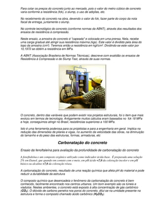 Para cotar os preços do concreto junto ao mercado, pois o valor do metro cúbico de concreto
varia conforme a resistência (fck), o slump, o uso de adições, etc.

No recebimento do concreto na obra, devendo o valor do fck, fazer parte do corpo da nota
fiscal de entrega, juntamente o slump.

No controle tecnológico do concreto (conforme normas da ABNT), através dos resultados dos
ensaios de resistência à compressão.

Neste ensaio, a amostra do concreto é "capeada" e colocada em uma prensa. Nela, recebe
uma carga gradual até atingir sua resistência máxima (kgs). Este valor é dividido pela área do
topo da amostra (cm²). Teremos então a resistência em kgf/cm². Dividindo-se este valor por
10,1972 se obtém a resistência em MPa.

A ABNT (Associação Brasileira de Normas Técnicas), descreve com exatidão os ensaios de
Resistência à Compressão e de Slump Test, através de suas normas.




O concreto, dentro das variáveis que podem existir nos projetos estruturais, foi o item que mais
evoluiu em termos de tecnologia. Antigamente muitos cálculos eram baseados no fck 18 MPa
e hoje, conseguimos atingir no Brasil, resistências superiores a 100 MPa.

Isto é uma ferramenta poderosa para os projetistas e para a engenharia em geral. Implica na
redução das dimensões de pilares e vigas, no aumento da velocidade das obras, na diminuição
do tamanho e do peso das estruturas, formas, armaduras, etc

                             Carbonatação do concreto
Ensaio da fenoftaleína para avaliação da profundidade de carbonatação do concreto

A fenoftaleína e um composto orgânico utilizado como indicador ácida-base. É preparada uma solução
2% em Etanol, que quando em contato com o meio, em pH ácido <7,0 da coloração incolor e em pH
básico ou alcalino >7,0 da coloração rósea.

A carbonatação do concreto, resultado de uma reação química que afeta pH do material e pode
reduzir a durabilidade da estrutura

O composto químico que desencadeia o fenômeno da carbonatação do concreto é bem
conhecido, facilmente encontrado nos centros urbanos. Um bom exemplo são os túneis e
viadutos. Nestes ambientes, o concreto está exposto à alta concentração de gás carbônico
(CO2). O dióxido de carbono penetra nos poros do concreto, dilui-se na umidade presente na
estrutura e forma o composto chamado ácido carbônico (H2CO3).
 