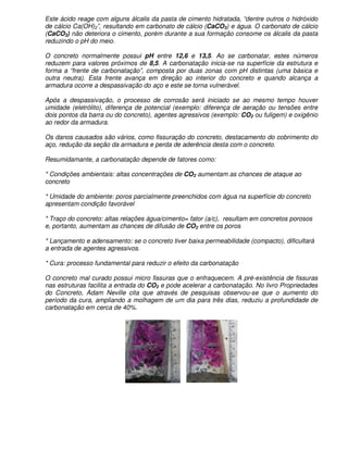 Este ácido reage com alguns álcalis da pasta de cimento hidratada, “dentre outros o hidróxido
de cálcio Ca(OH)2”, resultando em carbonato de cálcio (CaCO3) e água. O carbonato de cálcio
(CaCO3) não deteriora o cimento, porém durante a sua formação consome os álcalis da pasta
reduzindo o pH do meio.

O concreto normalmente possui pH entre 12,6 e 13,5. Ao se carbonatar, estes números
reduzem para valores próximos de 8,5. A carbonatação inicia-se na superfície da estrutura e
forma a “frente de carbonatação”, composta por duas zonas com pH distintas (uma básica e
outra neutra). Esta frente avança em direção ao interior do concreto e quando alcança a
armadura ocorre a despassivação do aço e este se torna vulnerável.

Após a despassivação, o processo de corrosão será iniciado se ao mesmo tempo houver
umidade (eletrólito), diferença de potencial (exemplo: diferença de aeração ou tensões entre
dois pontos da barra ou do concreto), agentes agressivos (exemplo: CO2 ou fuligem) e oxigênio
ao redor da armadura.

Os danos causados são vários, como fissuração do concreto, destacamento do cobrimento do
aço, redução da seção da armadura e perda de aderência desta com o concreto.

Resumidamante, a carbonatação depende de fatores como:

* Condições ambientais: altas concentrações de CO2 aumentam as chances de ataque ao
concreto

* Umidade do ambiente: poros parcialmente preenchidos com água na superfície do concreto
apresentam condição favorável

* Traço do concreto: altas relações água/cimento= fator (a/c), resultam em concretos porosos
e, portanto, aumentam as chances de difusão de CO2 entre os poros

* Lançamento e adensamento: se o concreto tiver baixa permeabilidade (compacto), dificultará
a entrada de agentes agressivos.

* Cura: processo fundamental para reduzir o efeito da carbonatação

O concreto mal curado possui micro fissuras que o enfraquecem. A pré-existência de fissuras
nas estruturas facilita a entrada do CO2 e pode acelerar a carbonatação. No livro Propriedades
do Concreto, Adam Neville cita que através de pesquisas observou-se que o aumento do
período da cura, ampliando a molhagem de um dia para três dias, reduziu a profundidade de
carbonatação em cerca de 40%.
 
