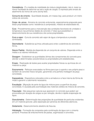 Consistência - É a medida da mobilidade da mistura (plasticidade), isto é, maior ou
menor facilidade de deformar-se sob a ação de cargas. É expressa pelo ensaio de
abatimento do tronco de cone (slump test).

Consumo de cimento - Quantidade dosada, em massa (kg), para produzir um metro
cúbico de concreto.

Corpo -de -prova - Amostra do concreto endurecida, especialmente preparada para
testar propriedades como: resistência à compressão, módulo de elasticidade etc.

Cura - Procedimentos para a manutenção das condições favoráveis de umidade e
temperatura nas primeiras idades do concreto (7 dias) que possibilitam o
desenvolvimento de sua resistência e de outras propriedades.

Cura a vapor - Cura do concreto sob vapor de água a temperatura e pressão
controladas.

Desmoldante - Substância química utilizada para evitar a aderência do concreto à
fôrma.

Desvio Padrão - Medida da dispersão de um conjunto de valores. Dispersão entre a
média e os valores individuais.

Dosagem - Estabelecer as quantidades ótimas dos componentes do concreto para
atender a determinadas características ou propriedades pré-estabelecidas.

Ensaio - Realização de testes para avaliar propriedades físicas ou químicas de um
material ou peça.

Escoramento - Reforços executados na fôrma para que o suporte o seu próprio peso e
também do concreto fresco lançado, garantindo uma perfeita moldagem da peça
concretada.

Espaçadores - Dispositivos colocados entre a armadura e a face interna da fôrma de
modo a garantir o cobrimento necessário.

Exsudação - Migração de parte da água de mistura para a superfície da peça
concretada. É causada pela acomodação dos materiais sólidos da mistura de concreto.

Fissuração - São pequenas rupturas que aparecem no concreto que podem ser
provocadas por atuação de cargas ou por retração, devido à rápida evaporação da
água.

Granulometria - Determinação das proporções de quantidade de partículas existentes
em um material granular, pela separação por peneiras de diferentes aberturas.

Gretamento - Desenvolvimento aleatório de fissuras.

Hidratação - Formação de compostos pela combinação da água com o cimento
portland. Processo de endurecimento de pastas, argamassas e concretos.
 