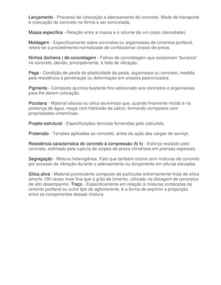 Lançamento - Processo de colocação e adensamento do concreto. Modo de transporte
e colocação do concreto na fôrma a ser concretada.

Massa específica - Relação entre a massa e o volume de um corpo (densidade).

Moldagem - Especificamente sobre concretos ou argamassas de cimentos portland,
refere-se a procedimento normalizado de confeccionar corpos-de-prova.

Ninhos (bicheira ) de concretagem - Falhas de concretagem que ocasionam “buracos”
no concreto, devido, principalmente, à falta de vibração.

Pega - Condição de perda da plasticidade da pasta, argamassa ou concreto, medida
pela resistência à penetração ou deformação em ensaios padronizados.

Pigmento - Composto químico bastante fino adicionado aos concretos e argamassas
para lhe darem coloração.

Pozolana - Material silicoso ou silico-aluminoso que, quando finamente moído e na
presença de água, reage com hidróxido de cálcio, formando compostos com
propriedades cimentícias.

Projeto estrutural - Especificações técnicas fornecidas pelo calculista.

Protensão - Tensões aplicadas ao concreto, antes da ação das cargas de serviço.

Resistência característica do concreto à compressão (fc k) - Esforço resistido pelo
concreto, estimado pela ruptura de corpos-de-prova cilíndricos em prensas especiais.

Segregação - Mistura heterogênea. Fato que também ocorre com misturas de concreto
por excesso de vibração durante o adensamento ou lançamento em alturas elevadas.

Sílica ativa - Material pulverulento composto de partículas extremamente finas de sílica
amorfa 100 vezes mais fina que o grão de cimento, utilizado na dosagem de concretos
de alto desempenho. Traço - Especificamente em relação à misturas compostas de
cimento portland ou outro tipo de aglomerante, é a forma de exprimir a proporção
entre os componentes dessas mistura.
 