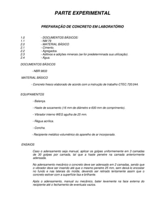 PARTE EXPERIMENTAL

             PREPARAÇÃO DE CONCRETO EM LABORATÓRIO


1.0          - DOCUMENTOS BÁSICOS:
1.1          - NM 79
2.0          - MATERIAL BÁSICO
2.1          - Cimento.
2.2          - Agregados.
2.3          - Aditivos e adições minerais (se for predeterminada sua utilização).
2.4          - Água.

DOCUMENTOS BÁSICOS

      - NBR 9833

MATERIAL BÁSICO

      - Concreto fresco elaborado de acordo com a instrução de trabalho CTEC.720.044.


EQUIPAMENTOS

       - Balança.

       - Haste de socamento (16 mm de diâmetro e 600 mm de comprimento).

       - Vibrador interno WEG agulha de 25 mm.

       - Régua acrílica.

       - Concha.

      - Recipiente metálico volumétrico do aparelho de ar incorporado.


ENSAIOS

       Caso o adensamento seja manual, aplicar os golpes uniformemente em 3 camadas
       de 30 golpes por camada, tal que a haste penetre na camada anteriormente
       adensada.

       No adensamento mecânico o concreto deve ser adensado em 2 camadas, sendo que
       o vibrador deve ser inserido até que o mesmo penetre 25 mm, sem deixá-lo encostar
       no fundo e nas laterais do molde, devendo ser retirado lentamente assim que o
       concreto estiver com a superfície lisa e brilhante.

       Após o adensamento, manual ou mecânico, bater levemente na face externa do
       recipiente até o fechamento de eventuais vazios.
 