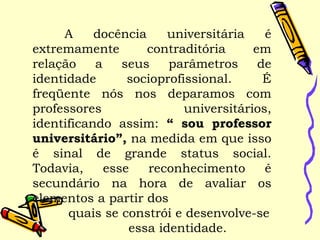 A docência universitária é
extremamente contraditória em
relação a seus parâmetros de
identidade socioprofissional. É
freqüente nós nos deparamos com
professores universitários,
identificando assim: “ sou professor
universitário”, na medida em que isso
é sinal de grande status social.
Todavia, esse reconhecimento é
secundário na hora de avaliar os
elementos a partir dos
quais se constrói e desenvolve-se
essa identidade.
 