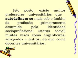 Isto posto, existe muitos
professores universitários que
autodefinem-se mais sob o âmbito
da profissão primeiramente
assumida pela identidade
socioprofissional (status social)
muitas vezes como engenheiros,
advogados e outros, do que como
docentes universitários.
 