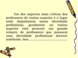 Um dos aspectos mais críticos dos
professores do ensino superior é o lugar
onde depositamos nossa identidade
profissional, geralmente no ensino
superior está presente um grande
número de professores que possuem
uma identidade profissional docente
indefinida. Isto........................................
 
 