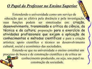 O Papel do Professor no Ensino Superior
Entendendo a universidade como um serviço de
educação que se efetiva pela docência e pela investigação,
suas funções podem ser sintetizadas em: criação,
desenvolvimento, transmissão e crítica da ciência, da
técnica e da cultura; preparação para o exercício de
atividades profissionais que exijam a aplicação de
conhecimentos e métodos científicos e para a criação
artística; apoio científico e técnico ao desenvolvimento
cultural, social e econômico das sociedades.
Entende-se que na universidade o ensino constitui um
processo de busca e de construção científica e de crítica ao
conhecimento produzido, ou seja, seu papel na
construção da sociedade.
 