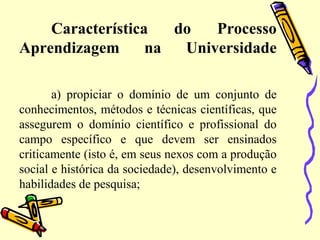 Característica do Processo
Aprendizagem na Universidade
a) propiciar o domínio de um conjunto de
conhecimentos, métodos e técnicas científicas, que
assegurem o domínio científico e profissional do
campo específico e que devem ser ensinados
criticamente (isto é, em seus nexos com a produção
social e histórica da sociedade), desenvolvimento e
habilidades de pesquisa;
 