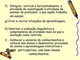f) Integrar, vertical e horizontalmente, a
atividade de investigação à atividade de
ensinar do professor, o que supõe trabalho
em equipe;
g) Criar e recriar situações de aprendizagem;
h) Valorizar a avaliação diagnóstica e
compreensiva da atividade mais do que a
avaliação como controle;
i) Conhecer o universo de conhecimentos e
cultural dos alunos e desenvolver processos
de ensino e aprendizagem interativos e
participativos, com base nesses
conhecimentos.
 