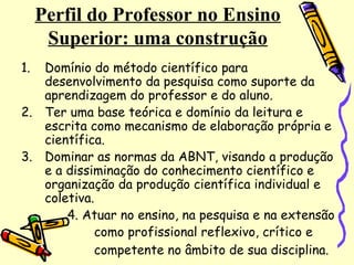 Perfil do Professor no Ensino
Superior: uma construção
1. Domínio do método científico para
desenvolvimento da pesquisa como suporte da
aprendizagem do professor e do aluno.
2. Ter uma base teórica e domínio da leitura e
escrita como mecanismo de elaboração própria e
científica.
3. Dominar as normas da ABNT, visando a produção
e a dissiminação do conhecimento científico e
organização da produção científica individual e
coletiva.
4. Atuar no ensino, na pesquisa e na extensão
como profissional reflexivo, crítico e
competente no âmbito de sua disciplina.
 