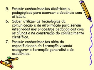 5. Possuir conhecimentos didáticos e
pedagógicos para exercer a docência com
eficácia.
6. Saber utilizar as tecnologias da
comunicação e da informação para serem
integradas nos processos pedagógicos com
os alunos e na construção do conhecimento
científico.
7. Possuir conhecimentos além da
especificidade da formação visando
assegurar a formação generalista do
acadêmico.
 