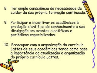 8. Ter ampla consciência da necessidade de
cuidar da sua própria formação continuada.
9. Participar e incentivar os acadêmicos à
produção científica do conhecimento e sua
divulgação em eventos científicos e
periódicos especializados.
10. Preocupar com a organização do currículo
Lattes de seus acadêmicos tendo como base
a importância da atualização e organização
do próprio currículo Lattes.
 