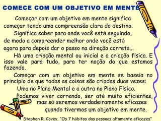 COMECE COM UM OBJETIVO EM MENTE
Começar com um objetivo em mente significa
começar tendo uma compreensão clara do destino.
Significa saber para onde você está seguindo,
de modo a compreender melhor onde você está
agora para depois dar o passo na direção correta...
Há uma criação mental ou inicial e a criação física. E
isso vale para tudo, para ter noção do que estamos
fazendo.
Começar com um objetivo em mente se baseia no
princípio de que todas as coisas são criadas duas vezes:
Uma no Plano Mental e a outra no Plano Físico.
Podemos viver correndo, ser até muito eficientes,
mas só seremos verdadeiramente eficazes
quando tivermos um objetivo em mente.
Stephen R. Covey, "Os 7 hábitos das pessoas altamente eficazes"
 