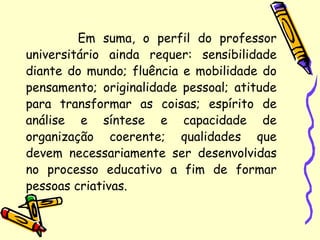 Em suma, o perfil do professor
universitário ainda requer: sensibilidade
diante do mundo; fluência e mobilidade do
pensamento; originalidade pessoal; atitude
para transformar as coisas; espírito de
análise e síntese e capacidade de
organização coerente; qualidades que
devem necessariamente ser desenvolvidas
no processo educativo a fim de formar
pessoas criativas.
 