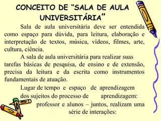 CONCEITO DE “SALA DE AULA
UNIVERSITÁRIA”
Sala de aula universitária deve ser entendida
como espaço para dúvida, para leitura, elaboração e
interpretação de textos, música, vídeos, filmes, arte,
cultura, ciência.
A sala de aula universitária para realizar suas
tarefas básicas de pesquisa, de ensino e de extensão,
precisa da leitura e da escrita como instrumentos
fundamentais de atuação.
Lugar de tempo e espaço de aprendizagem
dos sujeitos do processo de aprendizagem:
professor e alunos – juntos, realizam uma
série de interações:
 
