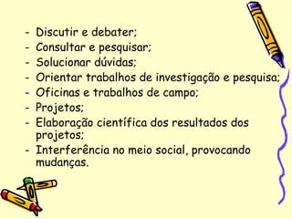 - Discutir e debater;
- Consultar e pesquisar;
- Solucionar dúvidas;
- Orientar trabalhos de investigação e pesquisa;
- Oficinas e trabalhos de campo;
- Projetos;
- Elaboração científica dos resultados dos
projetos;
- Interferência no meio social, provocando
mudanças.
 