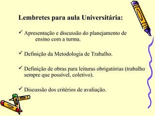 Lembretes para aula Universitária:
 Apresentação e discussão do planejamento de
ensino com a turma.
 Definição da Metodologia de Trabalho.
 Definição de obras para leituras obrigatórias (trabalho
sempre que possível, coletivo).
 Discussão dos critérios de avaliação.
 