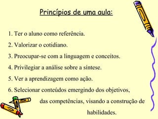 Princípios de uma aula:
1. Ter o aluno como referência.
2. Valorizar o cotidiano.
3. Preocupar-se com a linguagem e conceitos.
4. Privilegiar a análise sobre a síntese.
5. Ver a aprendizagem como ação.
6. Selecionar conteúdos emergindo dos objetivos,
das competências, visando a construção de
habilidades.
 