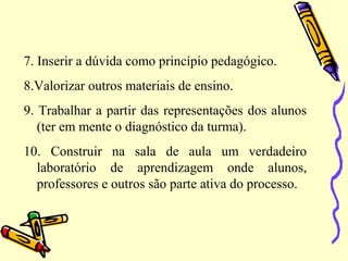 7. Inserir a dúvida como princípio pedagógico.
8.Valorizar outros materiais de ensino.
9. Trabalhar a partir das representações dos alunos
(ter em mente o diagnóstico da turma).
10. Construir na sala de aula um verdadeiro
laboratório de aprendizagem onde alunos,
professores e outros são parte ativa do processo.
 