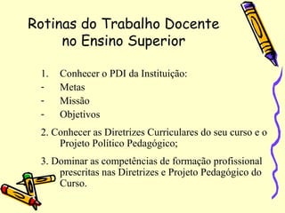 Rotinas do Trabalho Docente
no Ensino Superior
1. Conhecer o PDI da Instituição:
- Metas
- Missão
- Objetivos
2. Conhecer as Diretrizes Curriculares do seu curso e o
Projeto Político Pedagógico;
3. Dominar as competências de formação profissional
prescritas nas Diretrizes e Projeto Pedagógico do
Curso.
 