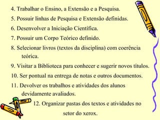 4. Trabalhar o Ensino, a Extensão e a Pesquisa.
5. Possuir linhas de Pesquisa e Extensão definidas.
6. Desenvolver a Iniciação Científica.
7. Possuir um Corpo Teórico definido.
8. Selecionar livros (textos da disciplina) com coerência
teórica.
9. Visitar a Biblioteca para conhecer e sugerir novos títulos.
10. Ser pontual na entrega de notas e outros documentos.
11. Devolver os trabalhos e atividades dos alunos
devidamente avaliados.
12. Organizar pastas dos textos e atividades no
setor do xerox.
 