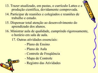 13. Trazer atualizado, em pastas, o currículo Lattes e a
produção científica, devidamente comprovada.
14. Participar de reuniões e colegiados e reuniões de
trabalho e estudo.
15. Dispensar total atenção ao desenvolvimento do
aprendizado dos alunos.
16. Ministrar aula de qualidade, cumprindo rigorosamente,
o horário em sala de aula.
17. Outras atividades essenciais:
- Plano de Ensino
- Plano de Aula
- Controle de Freqüência
- Mapa de Controle
- Registro das Atividades
 