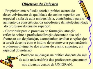 Objetivos da Palestra
- Propiciar uma reflexão teórico-prática acerca do
desenvolvimento da qualidade do ensino superior em
especial a sala de aula universitária, contribuindo para o
aumento da consciência, da sabedoria e da intelectualidade
do professor do ensino superior.
- Contribuir para o processo de formação, atuação,
reflexão sobre a profissionalização docente e sua ação
frente ao ato de planejar, acompanhar, avaliar e replanejar
a tarefa docente com o intuito de promover a permanência
e o desenvolvimento dos alunos do ensino superior, em
especial do noturno.
- Provocar mudanças na prática docente da sala
de aula universitária dos professores que atuam
nos diversos cursos da UNIGRAN.
 