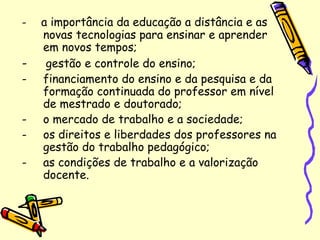 - a importância da educação a distância e as
novas tecnologias para ensinar e aprender
em novos tempos;
- gestão e controle do ensino;
- financiamento do ensino e da pesquisa e da
formação continuada do professor em nível
de mestrado e doutorado;
- o mercado de trabalho e a sociedade;
- os direitos e liberdades dos professores na
gestão do trabalho pedagógico;
- as condições de trabalho e a valorização
docente.
 