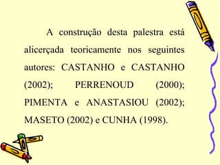 A construção desta palestra está
alicerçada teoricamente nos seguintes
autores: CASTANHO e CASTANHO
(2002); PERRENOUD (2000);
PIMENTA e ANASTASIOU (2002);
MASETO (2002) e CUNHA (1998).
 