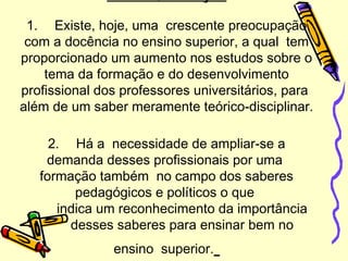 1. Existe, hoje, uma crescente preocupação
com a docência no ensino superior, a qual tem
proporcionado um aumento nos estudos sobre o
tema da formação e do desenvolvimento
profissional dos professores universitários, para
além de um saber meramente teórico-disciplinar.
2. Há a necessidade de ampliar-se a
demanda desses profissionais por uma
formação também no campo dos saberes
pedagógicos e políticos o que
indica um reconhecimento da importância
desses saberes para ensinar bem no
ensino superior.
 