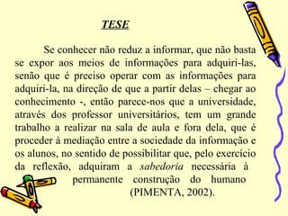 TESE
Se conhecer não reduz a informar, que não basta
se expor aos meios de informações para adquiri-las,
senão que é preciso operar com as informações para
adquiri-la, na direção de que a partir delas – chegar ao
conhecimento -, então parece-nos que a universidade,
através dos professor universitários, tem um grande
trabalho a realizar na sala de aula e fora dela, que é
proceder à mediação entre a sociedade da informação e
os alunos, no sentido de possibilitar que, pelo exercício
da reflexão, adquiram a sabedoria necessária à
permanente construção do humano
(PIMENTA, 2002).
 