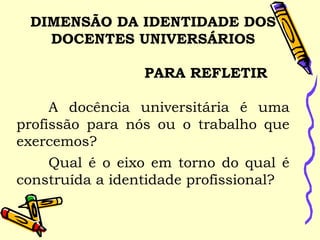 DIMENSÃO DA IDENTIDADE DOS
DOCENTES UNIVERSÁRIOS
  
PARA REFLETIR
   
A docência universitária é uma
profissão para nós ou o trabalho que
exercemos? 
  Qual é o eixo em torno do qual é
construída a identidade profissional?
  
 
