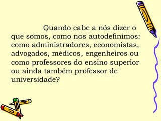 Quando cabe a nós dizer o
que somos, como nos autodefinimos:
como administradores, economistas,
advogados, médicos, engenheiros ou
como professores do ensino superior
ou ainda também professor de
universidade?
 
 
 