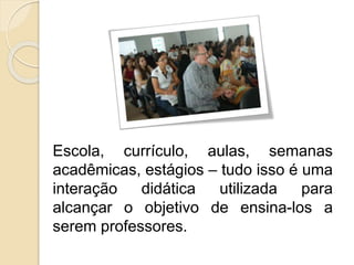 Escola, currículo, aulas, semanas
acadêmicas, estágios – tudo isso é uma
interação didática utilizada para
alcançar o objetivo de ensina-los a
serem professores.
 