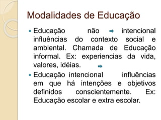 Modalidades de Educação
 Educação não intencional
influências do contexto social e
ambiental. Chamada de Educação
informal. Ex: experiencias da vida,
valores, idéias.
 Educação intencional influências
em que há intenções e objetivos
definidos conscientemente. Ex:
Educação escolar e extra escolar.
 