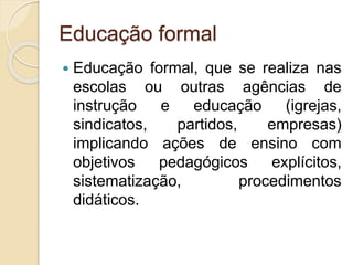Educação formal
 Educação formal, que se realiza nas
escolas ou outras agências de
instrução e educação (igrejas,
sindicatos, partidos, empresas)
implicando ações de ensino com
objetivos pedagógicos explícitos,
sistematização, procedimentos
didáticos.
 