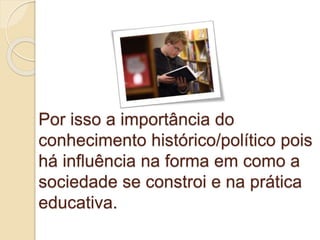 Por isso a importância do
conhecimento histórico/político pois
há influência na forma em como a
sociedade se constroi e na prática
educativa.
 