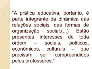 “A prática educativa, portanto, é
parte integrante da dinâmica das
relações sociais, das formas de
organização social.(...) Estão
presentes interesses de toda
ordem – sociais, políticos,
econômicos, culturais – que
precisam ser compreendidos
pelos professores.”
 