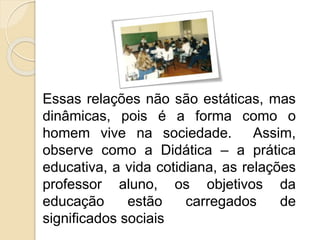 Essas relações não são estáticas, mas
dinâmicas, pois é a forma como o
homem vive na sociedade. Assim,
observe como a Didática – a prática
educativa, a vida cotidiana, as relações
professor aluno, os objetivos da
educação estão carregados de
significados sociais
 