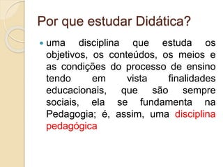 Por que estudar Didática?
 uma disciplina que estuda os
objetivos, os conteúdos, os meios e
as condições do processo de ensino
tendo em vista finalidades
educacionais, que são sempre
sociais, ela se fundamenta na
Pedagogia; é, assim, uma disciplina
pedagógica
 