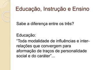 Educação, Instrução e Ensino
Sabe a diferença entre os três?
Educação:
“Toda modalidade de influências e inter-
relações que convergem para
aformação de traços de personalidade
social e do caráter”...
 